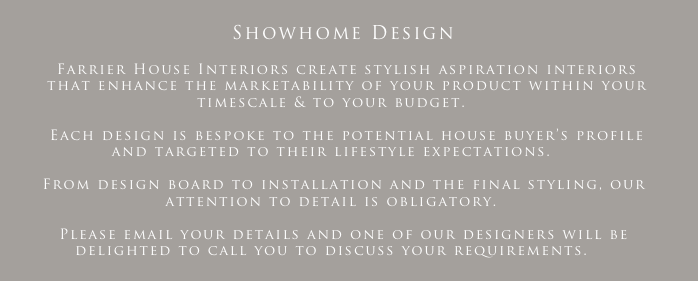 
   Showhome Design

     Farrier House Interiors create stylish aspiration interiors 
     that enhance the marketability of your product within your timescale & to your budget. 

     Each design is bespoke to the potential house buyer’s profile and targeted to their lifestyle expectations.

    From design board to installation and the final styling, our attention to detail is obligatory.

    Please email your details and one of our designers will be delighted to call you to discuss your requirements.
